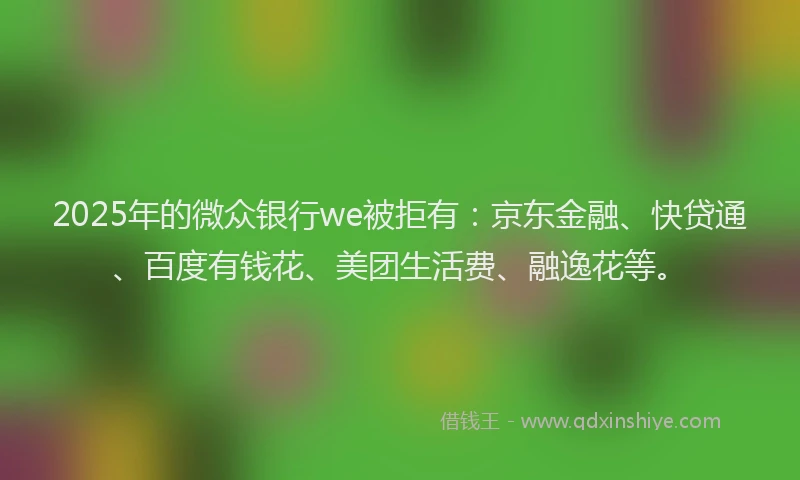 2025年的微众银行we被拒有：京东金融、快贷通、百度有钱花、美团生活费、融逸花等。