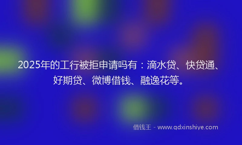 2025年的工行被拒申请吗有：滴水贷、快贷通、好期贷、微博借钱、融逸花等。