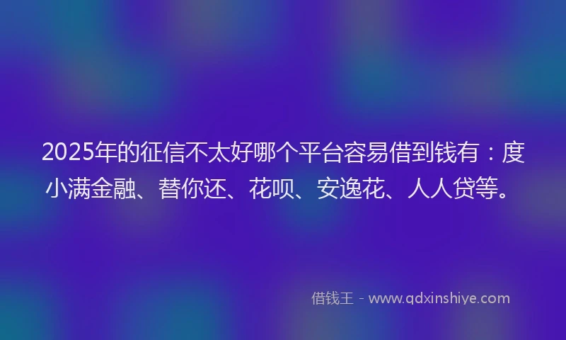 2025年的征信不太好哪个平台容易借到钱有：度小满金融、替你还、花呗、安逸花、人人贷等。