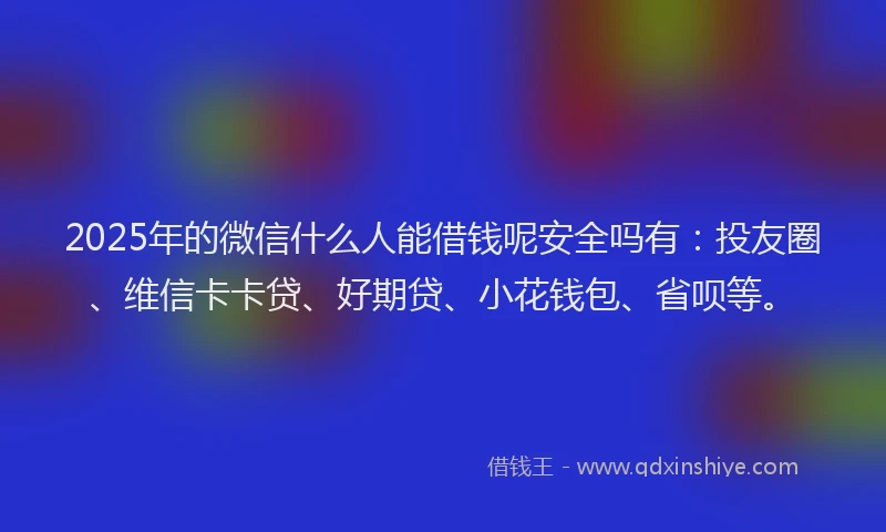 2025年的微信什么人能借钱呢安全吗有：投友圈、维信卡卡贷、好期贷、小花钱包、省呗等。