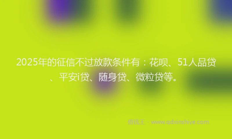 2025年的征信不过放款条件有：花呗、51人品贷、平安i贷、随身贷、微粒贷等。