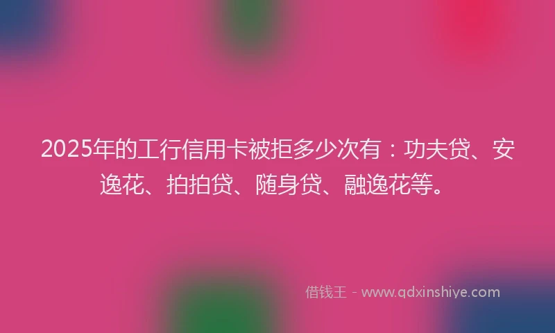 2025年的工行信用卡被拒多少次有：功夫贷、安逸花、拍拍贷、随身贷、融逸花等。