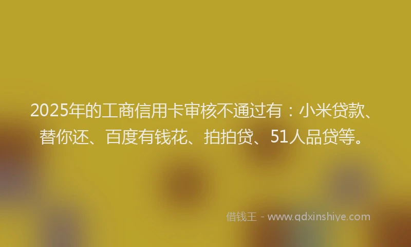 2025年的工商信用卡审核不通过有：小米贷款、替你还、百度有钱花、拍拍贷、51人品贷等。