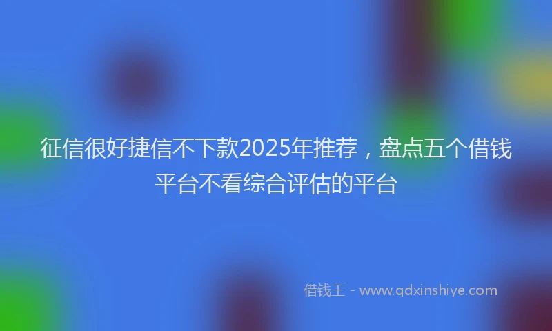 征信很好捷信不下款2025年推荐，盘点五个借钱平台不看综合评估的平台