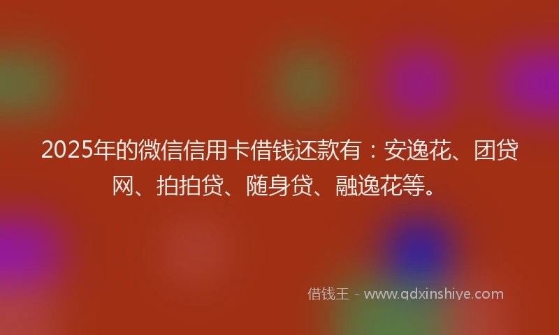 2025年的微信信用卡借钱还款有：安逸花、团贷网、拍拍贷、随身贷、融逸花等。