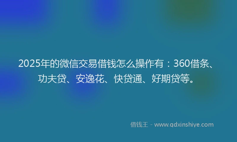 2025年的微信交易借钱怎么操作有：360借条、功夫贷、安逸花、快贷通、好期贷等。