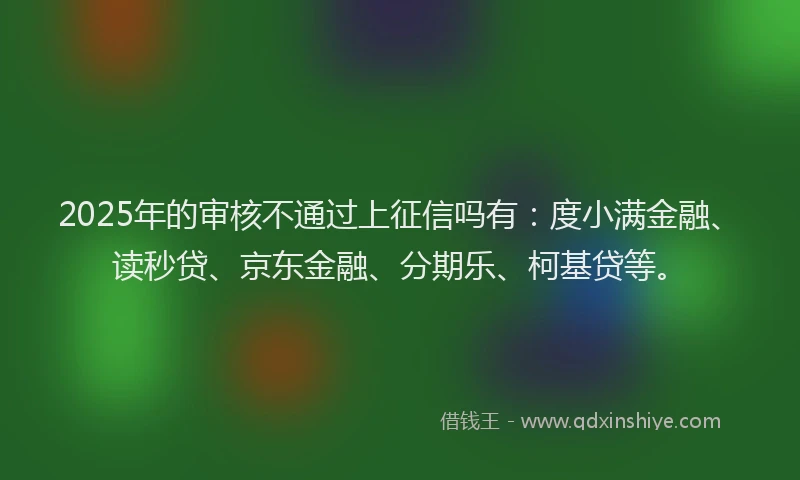 2025年的审核不通过上征信吗有：度小满金融、读秒贷、京东金融、分期乐、柯基贷等。