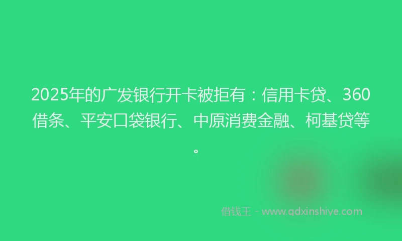 2025年的广发银行开卡被拒有：信用卡贷、360借条、平安口袋银行、中原消费金融、柯基贷等。