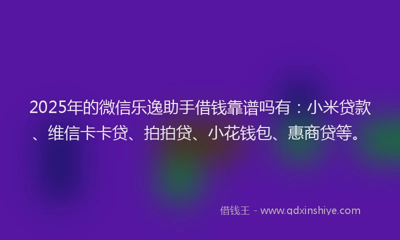 2025年的微信乐逸助手借钱靠谱吗有：小米贷款、维信卡卡贷、拍拍贷、小花钱包、惠商贷等。