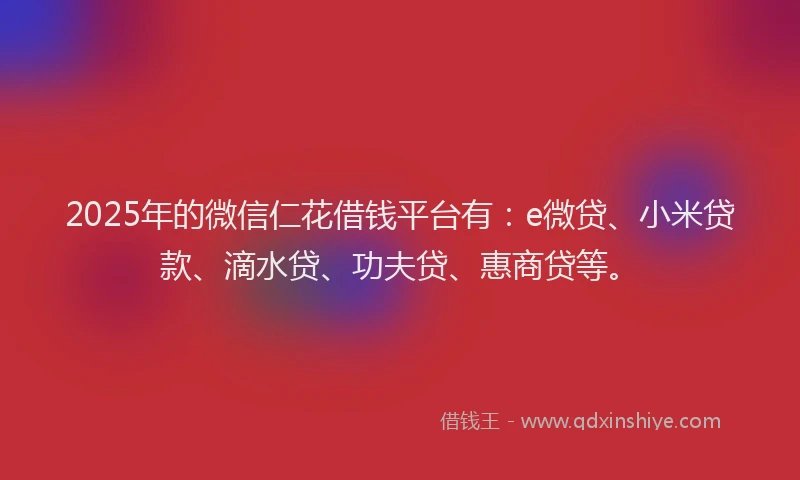 2025年的微信仁花借钱平台有：e微贷、小米贷款、滴水贷、功夫贷、惠商贷等。