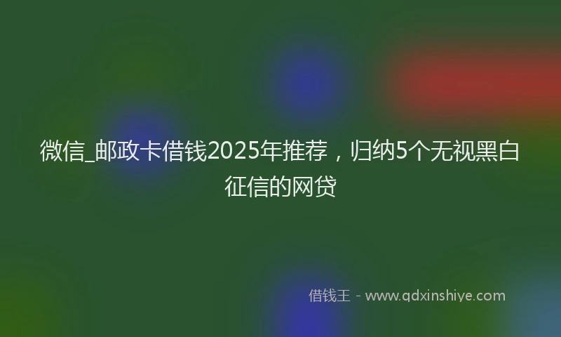 微信_邮政卡借钱2025年推荐，归纳5个无视黑白征信的网贷