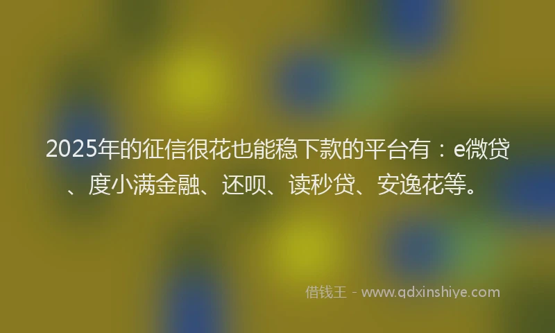 2025年的征信很花也能稳下款的平台有：e微贷、度小满金融、还呗、读秒贷、安逸花等。