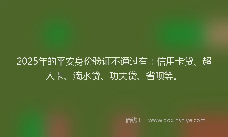 2025年的平安身份验证不通过有：信用卡贷、超人卡、滴水贷、功夫贷、省呗等。