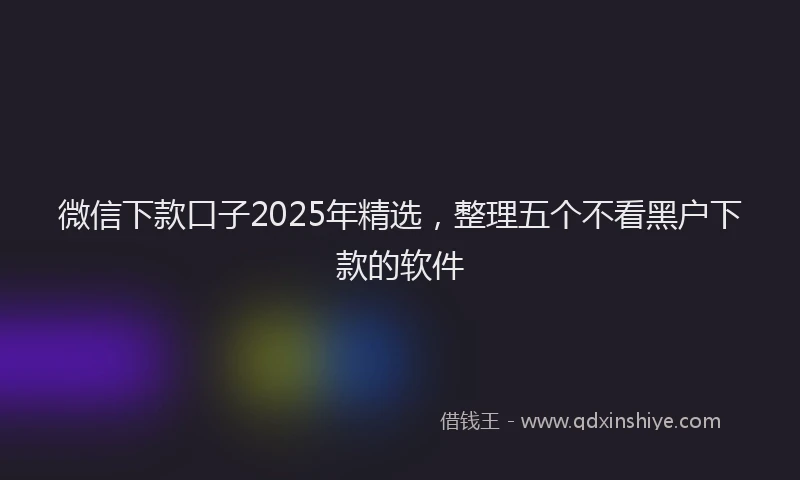 微信下款口子2025年精选，整理五个不看黑户下款的软件