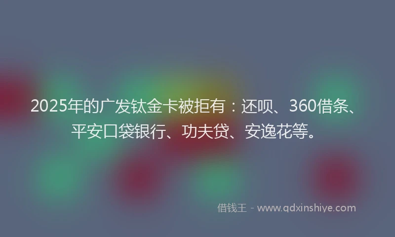2025年的广发钛金卡被拒有：还呗、360借条、平安口袋银行、功夫贷、安逸花等。