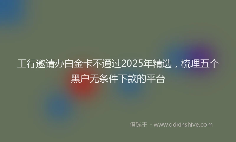 工行邀请办白金卡不通过2025年精选，梳理五个黑户无条件下款的平台