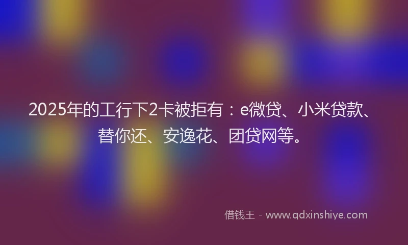 2025年的工行下2卡被拒有：e微贷、小米贷款、替你还、安逸花、团贷网等。