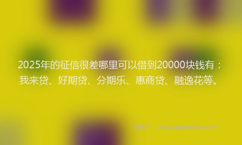 2025年的征信很差哪里可以借到20000块钱有：我来贷、好期贷、分期乐、惠商贷、融逸花等。