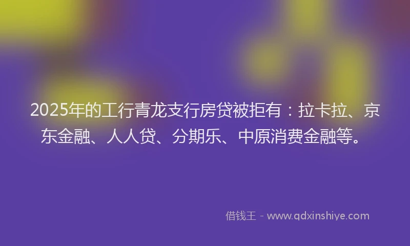 2025年的工行青龙支行房贷被拒有：拉卡拉、京东金融、人人贷、分期乐、中原消费金融等。