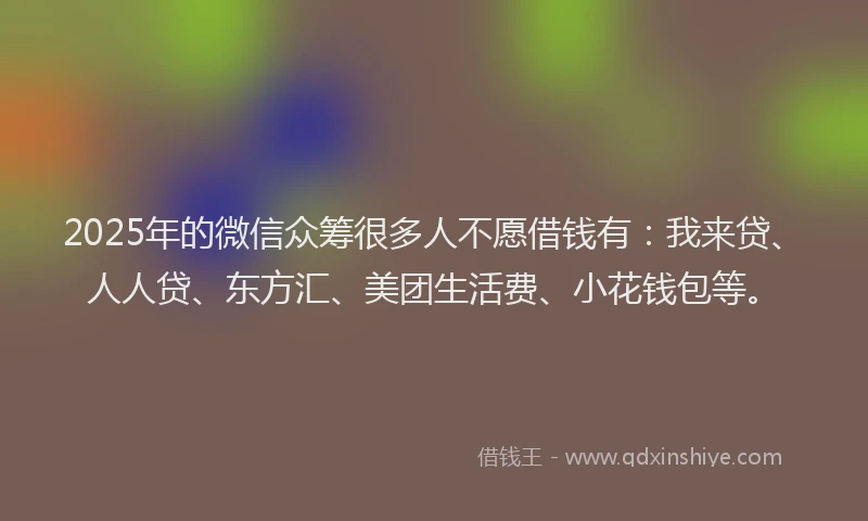 2025年的微信众筹很多人不愿借钱有：我来贷、人人贷、东方汇、美团生活费、小花钱包等。