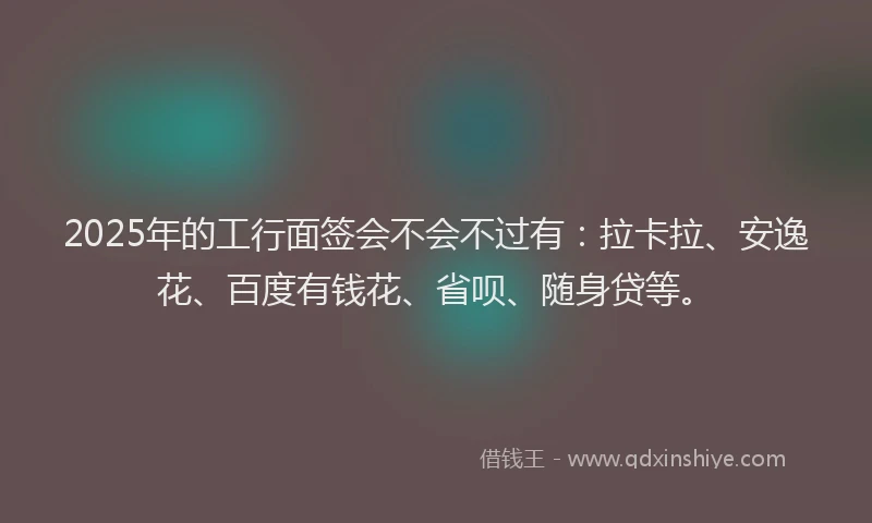 2025年的工行面签会不会不过有：拉卡拉、安逸花、百度有钱花、省呗、随身贷等。