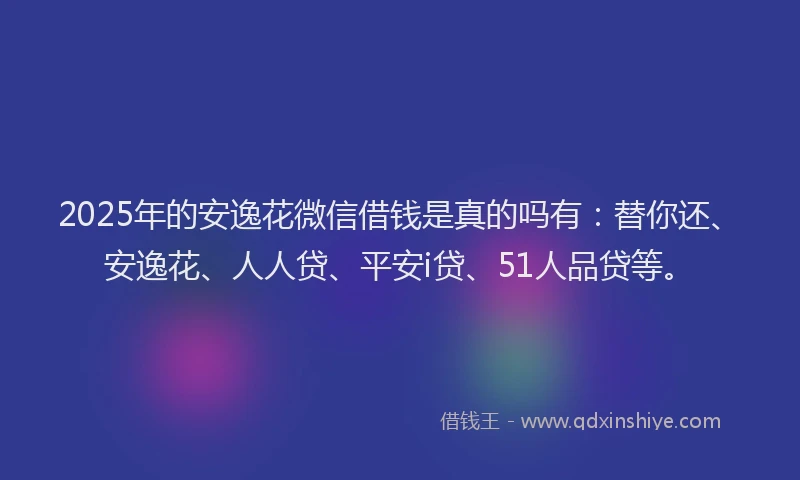 2025年的安逸花微信借钱是真的吗有：替你还、安逸花、人人贷、平安i贷、51人品贷等。