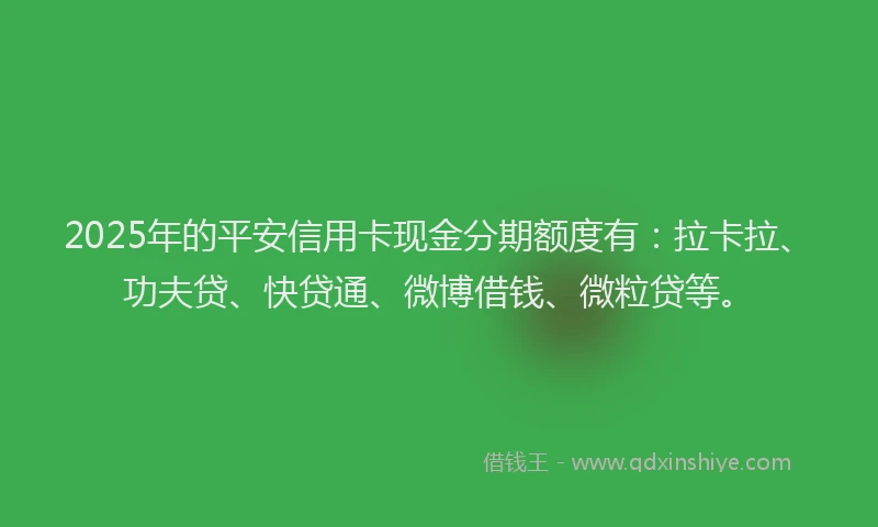 2025年的平安信用卡现金分期额度有：拉卡拉、功夫贷、快贷通、微博借钱、微粒贷等。