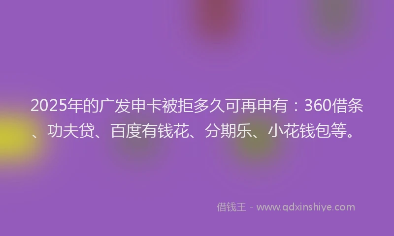 2025年的广发申卡被拒多久可再申有：360借条、功夫贷、百度有钱花、分期乐、小花钱包等。