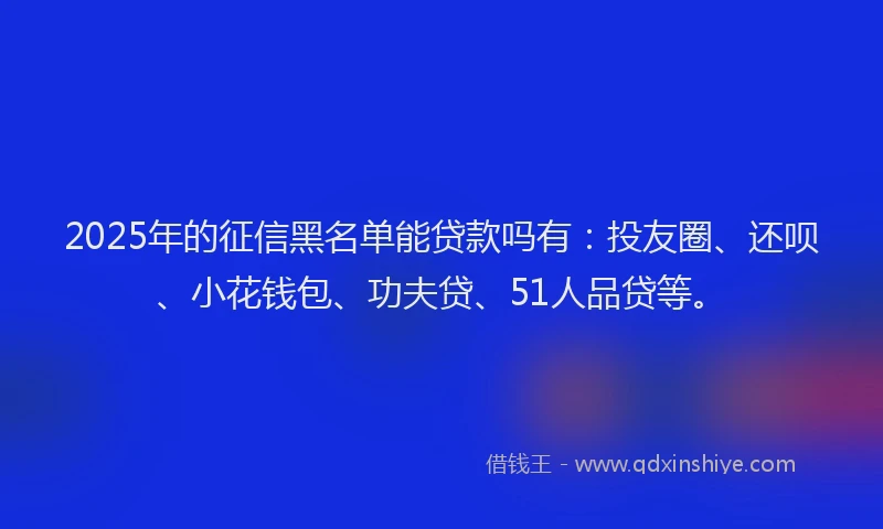 2025年的征信黑名单能贷款吗有：投友圈、还呗、小花钱包、功夫贷、51人品贷等。