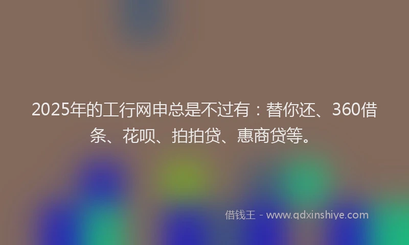 2025年的工行网申总是不过有：替你还、360借条、花呗、拍拍贷、惠商贷等。