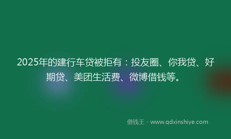 2025年的建行车贷被拒有：投友圈、你我贷、好期贷、美团生活费、微博借钱等。