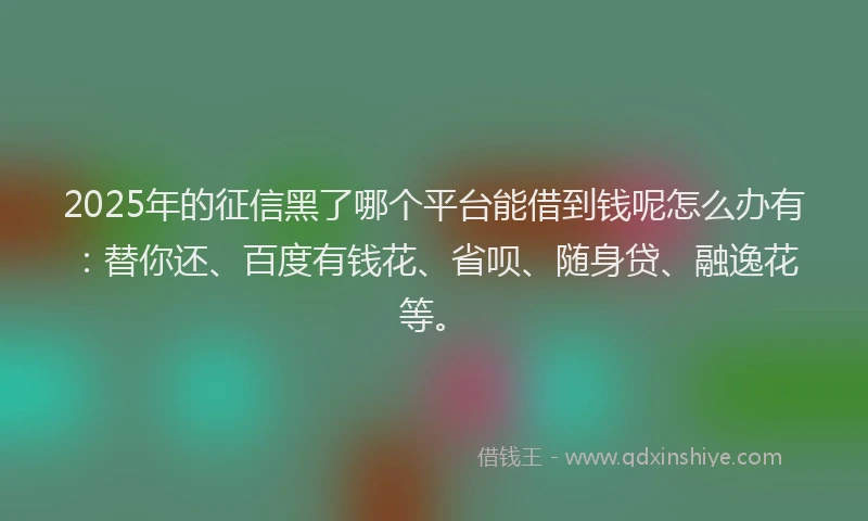 2025年的征信黑了哪个平台能借到钱呢怎么办有：替你还、百度有钱花、省呗、随身贷、融逸花等。