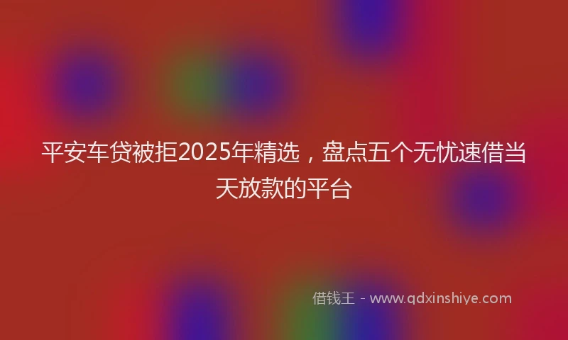平安车贷被拒2025年精选，盘点五个无忧速借当天放款的平台