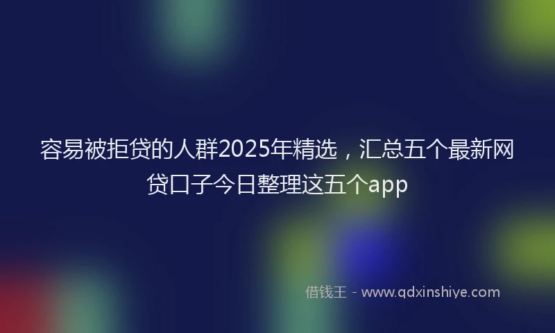 容易被拒贷的人群2025年精选，汇总五个最新网贷口子今日整理这五个app