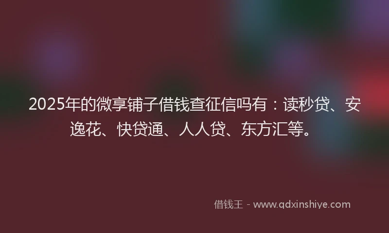 2025年的微享铺子借钱查征信吗有：读秒贷、安逸花、快贷通、人人贷、东方汇等。