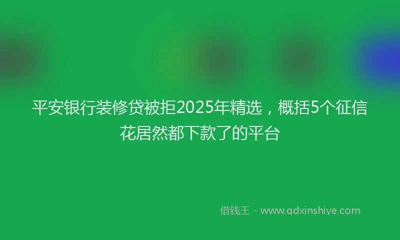 平安银行装修贷被拒2025年精选，概括5个征信花居然都下款了的平台