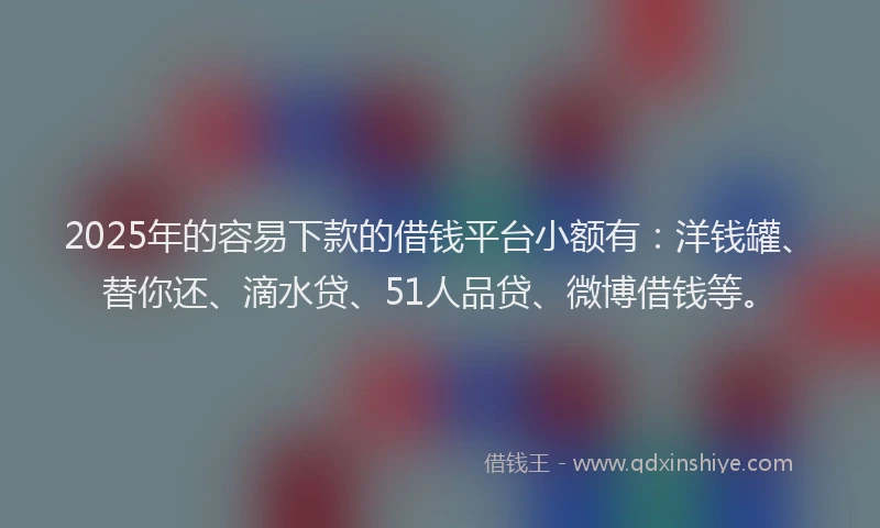 2025年的容易下款的借钱平台小额有：洋钱罐、替你还、滴水贷、51人品贷、微博借钱等。