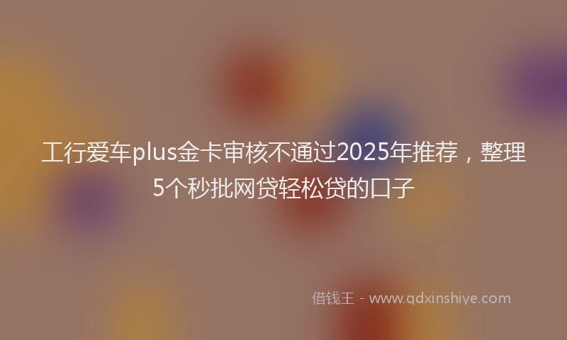 工行爱车plus金卡审核不通过2025年推荐，整理5个秒批网贷轻松贷的口子