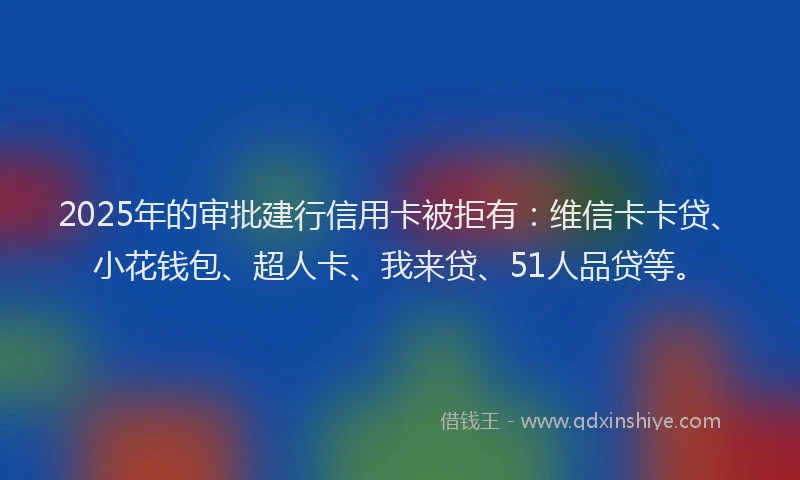 2025年的审批建行信用卡被拒有：维信卡卡贷、小花钱包、超人卡、我来贷、51人品贷等。