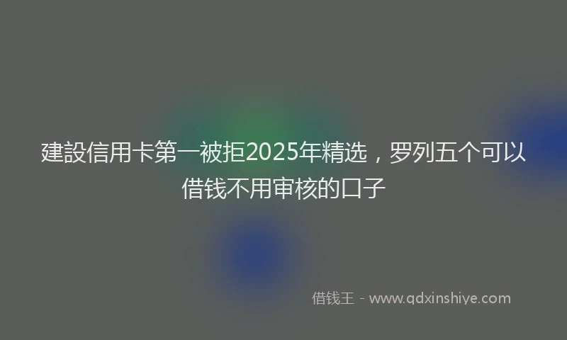 建設信用卡第一被拒2025年精选，罗列五个可以借钱不用审核的口子