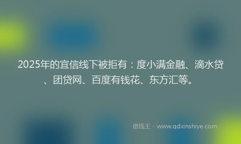 2025年的宜信线下被拒有：度小满金融、滴水贷、团贷网、百度有钱花、东方汇等。