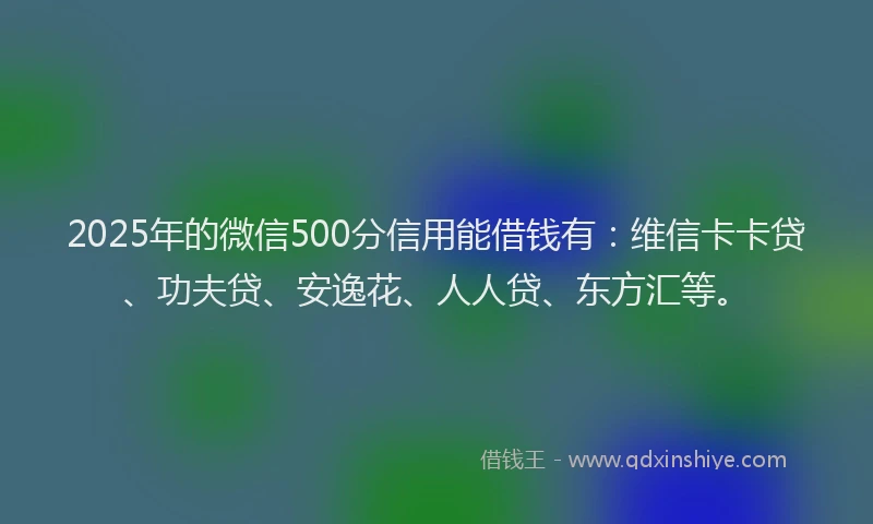2025年的微信500分信用能借钱有：维信卡卡贷、功夫贷、安逸花、人人贷、东方汇等。