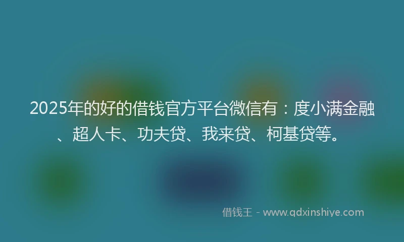 2025年的好的借钱官方平台微信有：度小满金融、超人卡、功夫贷、我来贷、柯基贷等。
