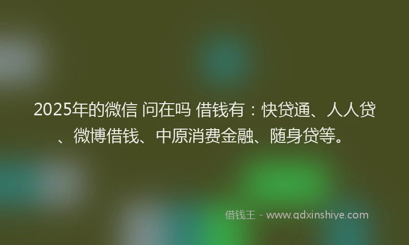 2025年的微信 问在吗 借钱有：快贷通、人人贷、微博借钱、中原消费金融、随身贷等。