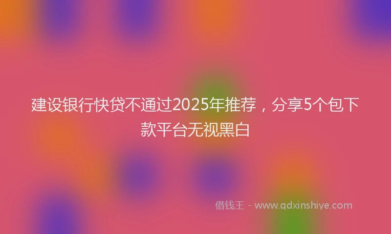 建设银行快贷不通过2025年推荐，分享5个包下款平台无视黑白