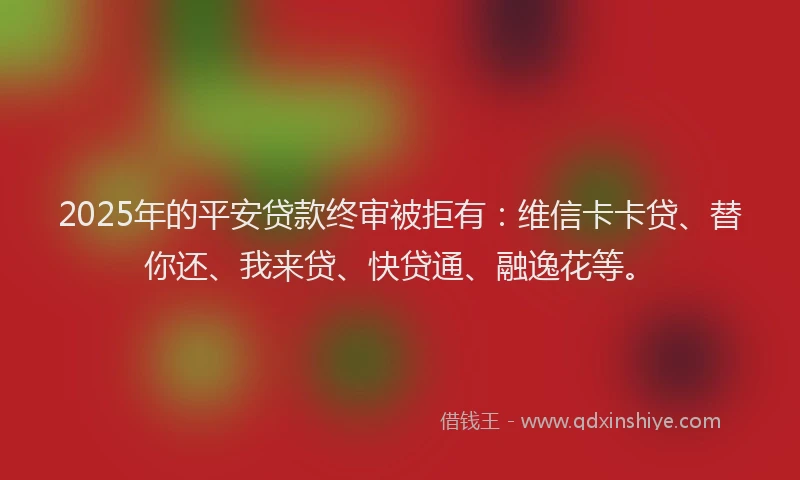 2025年的平安贷款终审被拒有：维信卡卡贷、替你还、我来贷、快贷通、融逸花等。