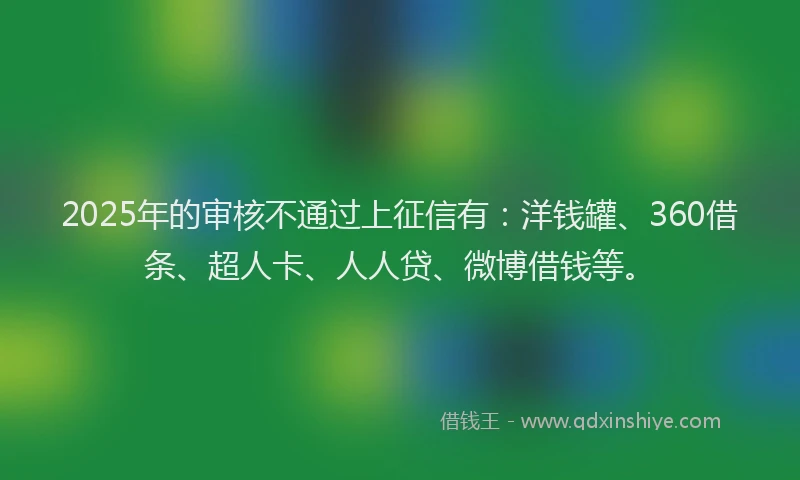 2025年的审核不通过上征信有：洋钱罐、360借条、超人卡、人人贷、微博借钱等。