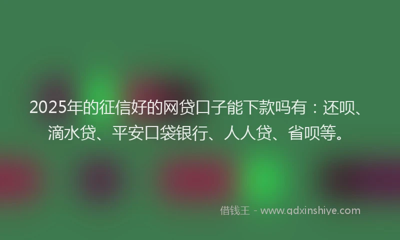 2025年的征信好的网贷口子能下款吗有：还呗、滴水贷、平安口袋银行、人人贷、省呗等。