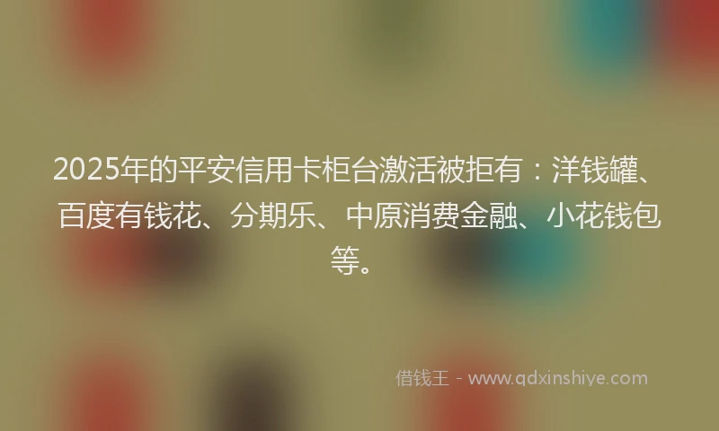 2025年的平安信用卡柜台激活被拒有：洋钱罐、百度有钱花、分期乐、中原消费金融、小花钱包等。