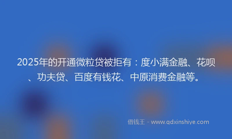 2025年的开通微粒贷被拒有：度小满金融、花呗、功夫贷、百度有钱花、中原消费金融等。